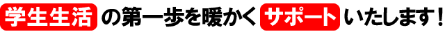 学生生活の第一歩を温かくサポートいたします！