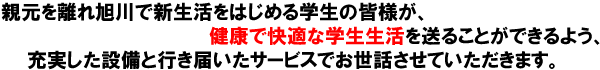 親元を離れ旭川で新生活をはじめる学生の皆様が、健康で快適な学生生活を送ることができるよう、充実した設備と行き届いたサービスでお世話させていただきます。