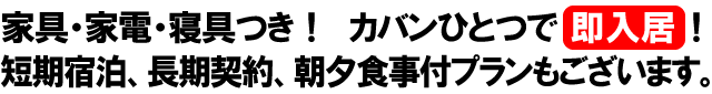 家具・家電・寝具類つき！カバンひとつで即入居！　短期宿泊から長期契約、朝夕食事付プランもございます。